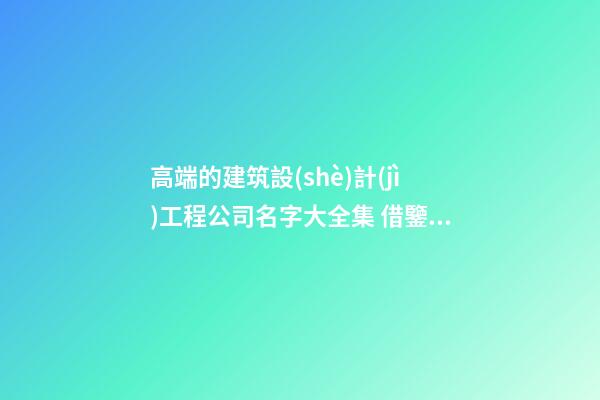 高端的建筑設(shè)計(jì)工程公司名字大全集 借鑒這些普遍的美名-第1張-公司起名-玄機(jī)派